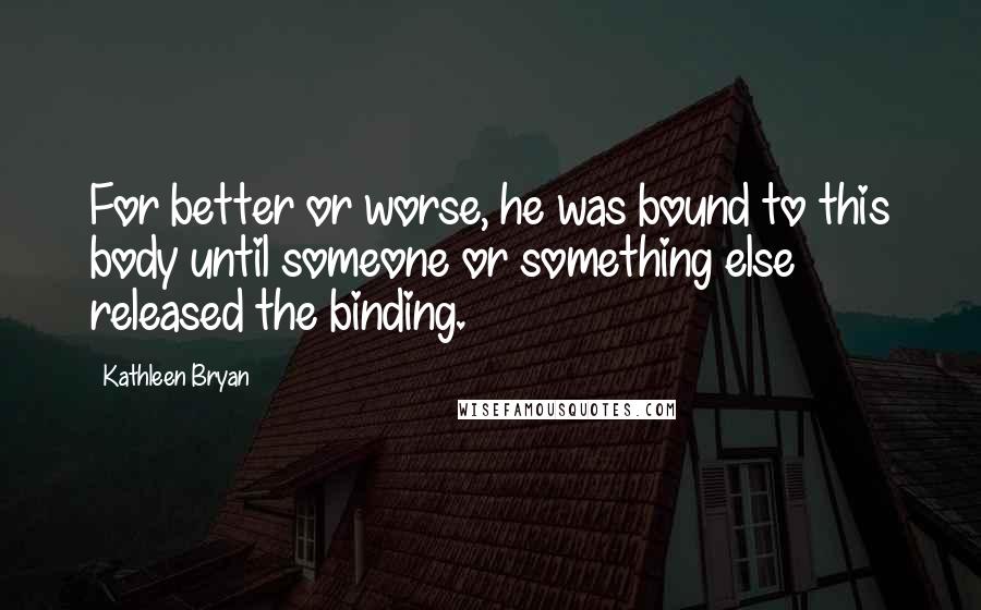 Kathleen Bryan Quotes: For better or worse, he was bound to this body until someone or something else released the binding.