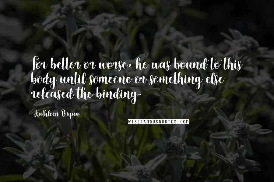 Kathleen Bryan Quotes: For better or worse, he was bound to this body until someone or something else released the binding.