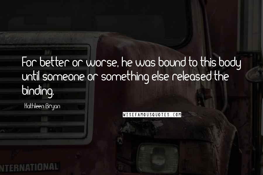 Kathleen Bryan Quotes: For better or worse, he was bound to this body until someone or something else released the binding.