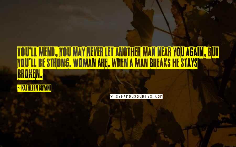 Kathleen Bryant Quotes: You'll mend, you may never let another man near you again, but you'll be strong. Woman are. When a man breaks he stays broken.