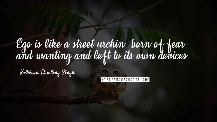 Kathleen Dowling Singh Quotes: Ego is like a street urchin, born of fear and wanting and left to its own devices....