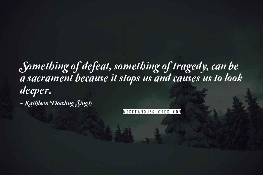 Kathleen Dowling Singh Quotes: Something of defeat, something of tragedy, can be a sacrament because it stops us and causes us to look deeper.