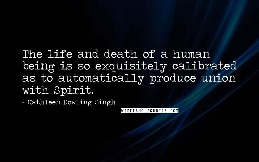 Kathleen Dowling Singh Quotes: The life and death of a human being is so exquisitely calibrated as to automatically produce union with Spirit.