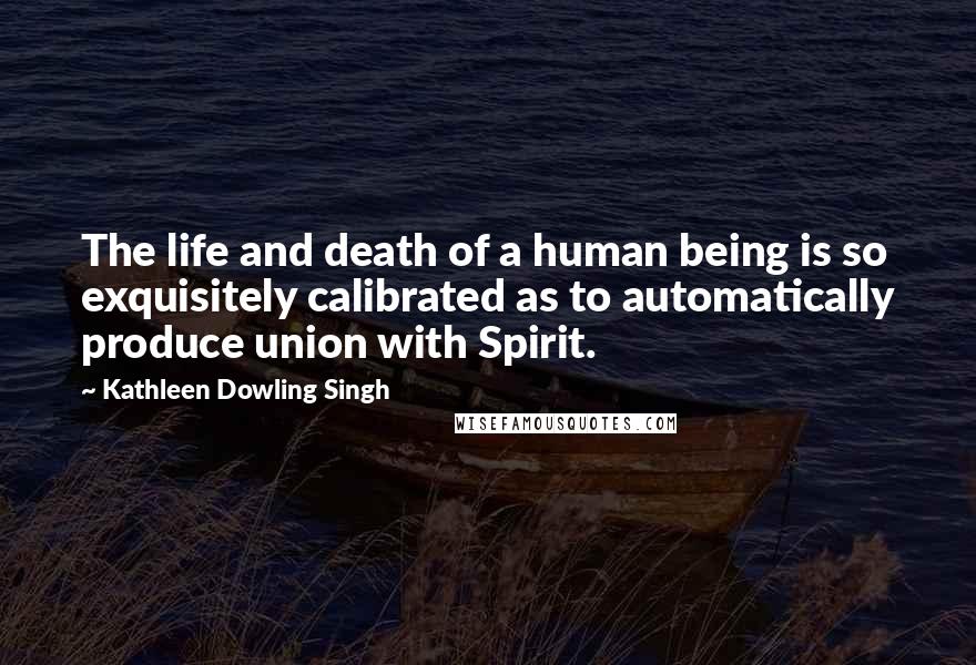 Kathleen Dowling Singh Quotes: The life and death of a human being is so exquisitely calibrated as to automatically produce union with Spirit.