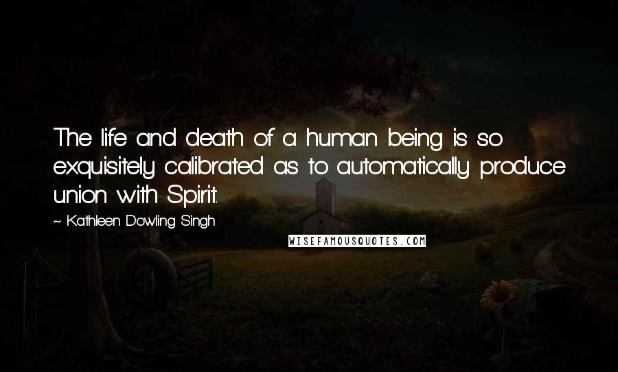 Kathleen Dowling Singh Quotes: The life and death of a human being is so exquisitely calibrated as to automatically produce union with Spirit.