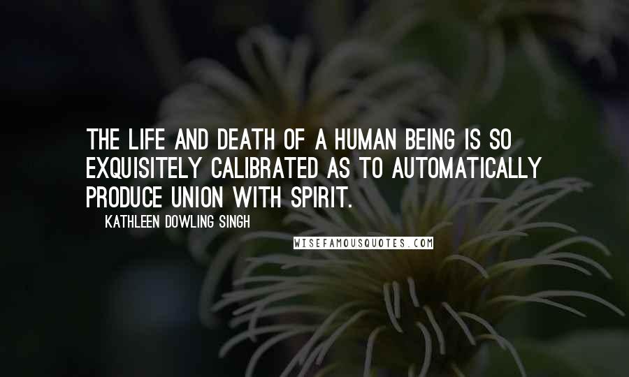 Kathleen Dowling Singh Quotes: The life and death of a human being is so exquisitely calibrated as to automatically produce union with Spirit.