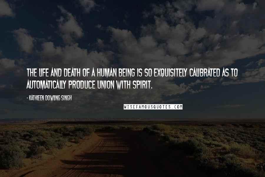 Kathleen Dowling Singh Quotes: The life and death of a human being is so exquisitely calibrated as to automatically produce union with Spirit.