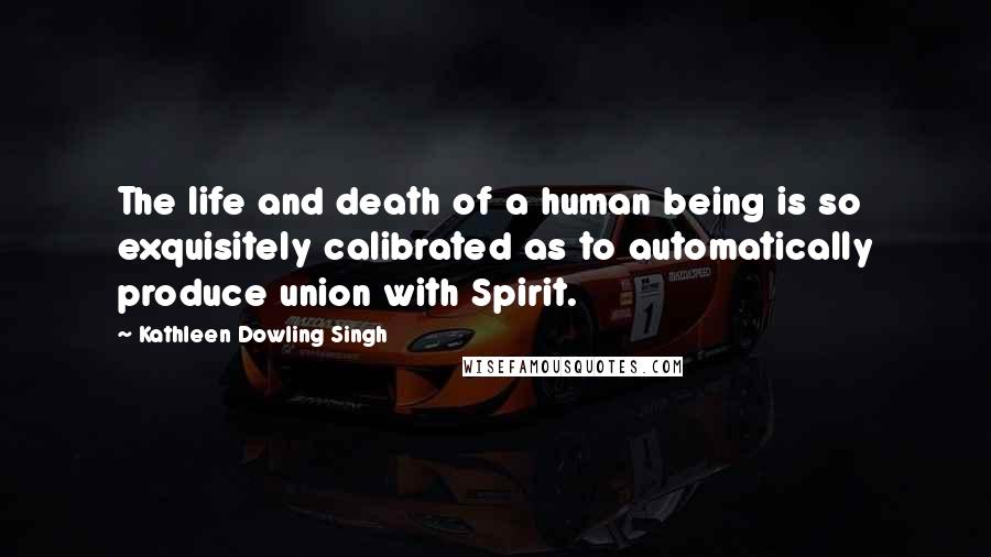 Kathleen Dowling Singh Quotes: The life and death of a human being is so exquisitely calibrated as to automatically produce union with Spirit.