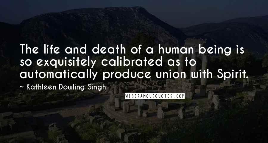 Kathleen Dowling Singh Quotes: The life and death of a human being is so exquisitely calibrated as to automatically produce union with Spirit.