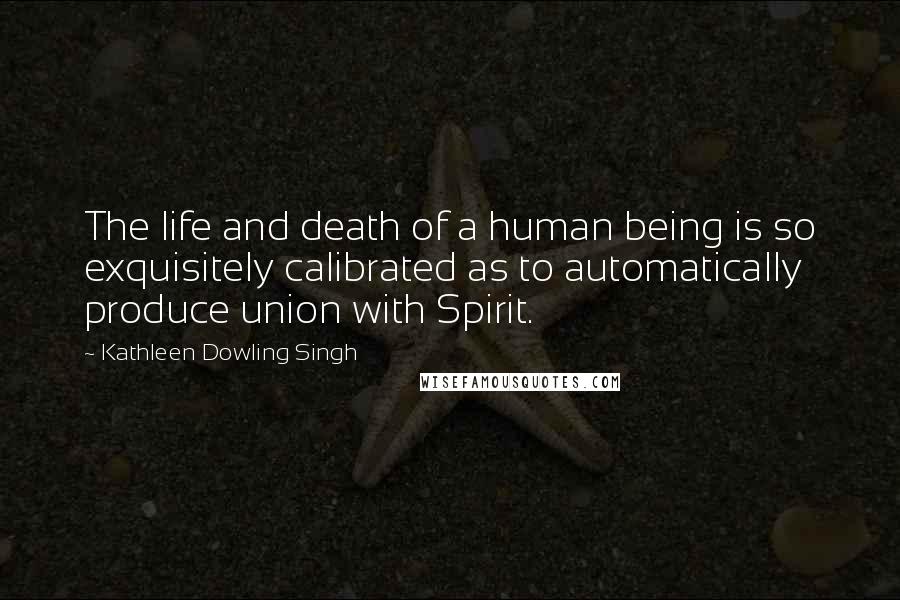 Kathleen Dowling Singh Quotes: The life and death of a human being is so exquisitely calibrated as to automatically produce union with Spirit.