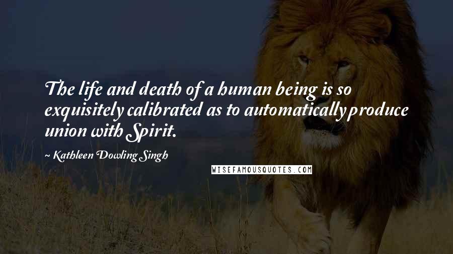 Kathleen Dowling Singh Quotes: The life and death of a human being is so exquisitely calibrated as to automatically produce union with Spirit.