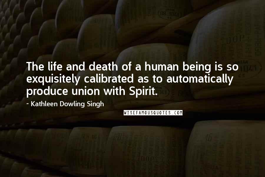 Kathleen Dowling Singh Quotes: The life and death of a human being is so exquisitely calibrated as to automatically produce union with Spirit.