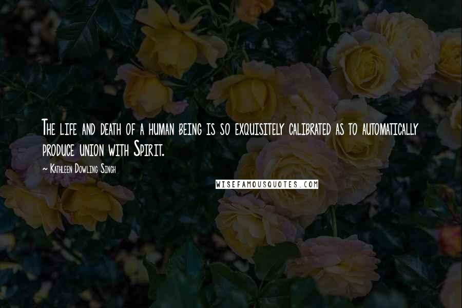 Kathleen Dowling Singh Quotes: The life and death of a human being is so exquisitely calibrated as to automatically produce union with Spirit.