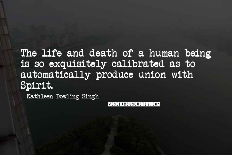 Kathleen Dowling Singh Quotes: The life and death of a human being is so exquisitely calibrated as to automatically produce union with Spirit.