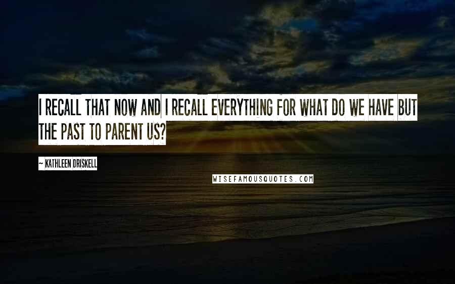 Kathleen Driskell Quotes: I recall that now and I recall everything for what do we have but the past to parent us?