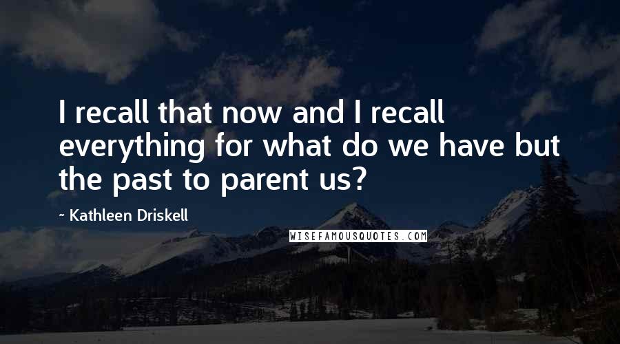 Kathleen Driskell Quotes: I recall that now and I recall everything for what do we have but the past to parent us?