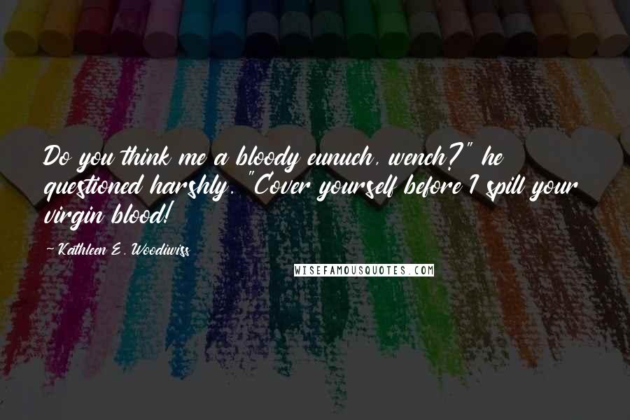 Kathleen E. Woodiwiss Quotes: Do you think me a bloody eunuch, wench?" he questioned harshly. "Cover yourself before I spill your virgin blood!