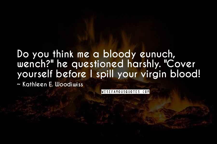 Kathleen E. Woodiwiss Quotes: Do you think me a bloody eunuch, wench?" he questioned harshly. "Cover yourself before I spill your virgin blood!