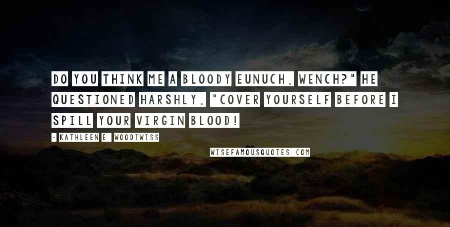 Kathleen E. Woodiwiss Quotes: Do you think me a bloody eunuch, wench?" he questioned harshly. "Cover yourself before I spill your virgin blood!