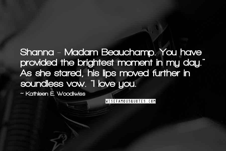 Kathleen E. Woodiwiss Quotes: Shanna - Madam Beauchamp. You have provided the brightest moment in my day." As she stared, his lips moved further in soundless vow. "I love you.