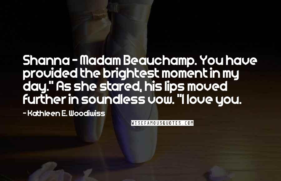 Kathleen E. Woodiwiss Quotes: Shanna - Madam Beauchamp. You have provided the brightest moment in my day." As she stared, his lips moved further in soundless vow. "I love you.