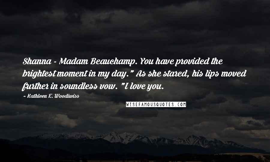 Kathleen E. Woodiwiss Quotes: Shanna - Madam Beauchamp. You have provided the brightest moment in my day." As she stared, his lips moved further in soundless vow. "I love you.