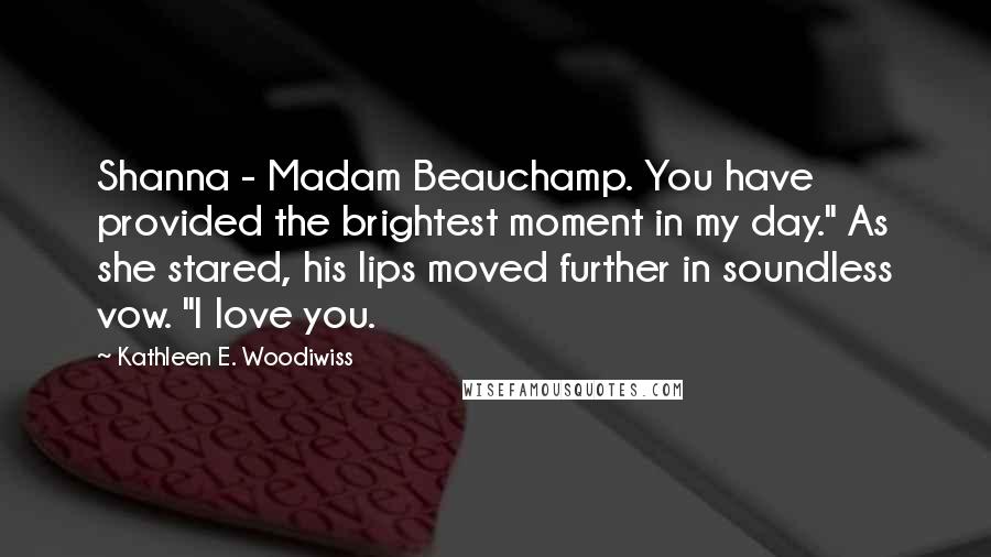 Kathleen E. Woodiwiss Quotes: Shanna - Madam Beauchamp. You have provided the brightest moment in my day." As she stared, his lips moved further in soundless vow. "I love you.