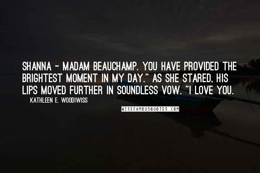 Kathleen E. Woodiwiss Quotes: Shanna - Madam Beauchamp. You have provided the brightest moment in my day." As she stared, his lips moved further in soundless vow. "I love you.