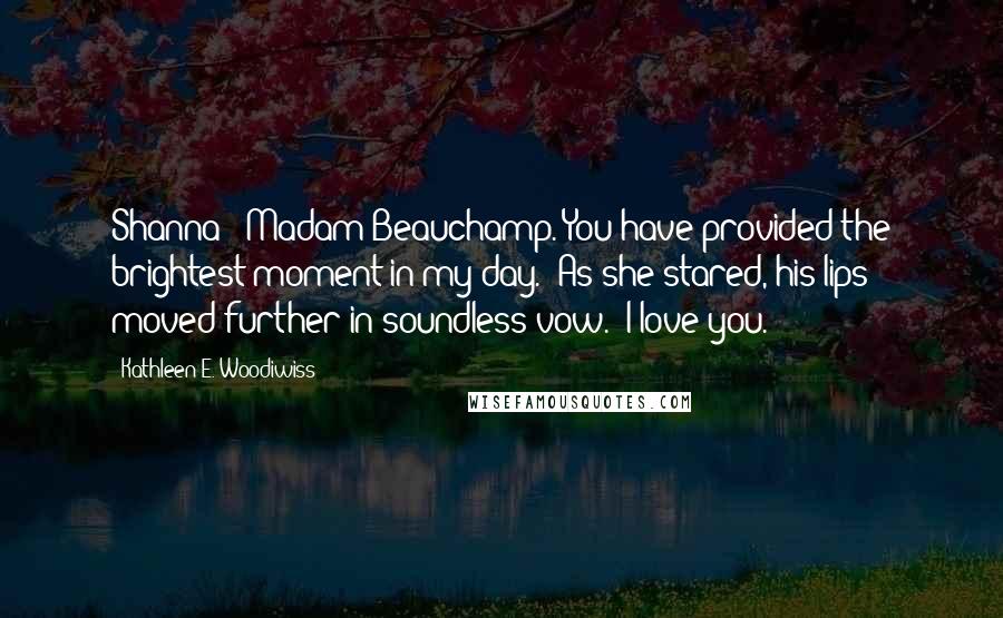 Kathleen E. Woodiwiss Quotes: Shanna - Madam Beauchamp. You have provided the brightest moment in my day." As she stared, his lips moved further in soundless vow. "I love you.