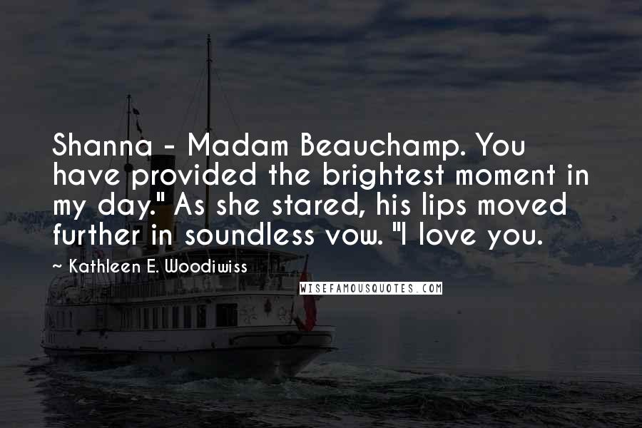 Kathleen E. Woodiwiss Quotes: Shanna - Madam Beauchamp. You have provided the brightest moment in my day." As she stared, his lips moved further in soundless vow. "I love you.