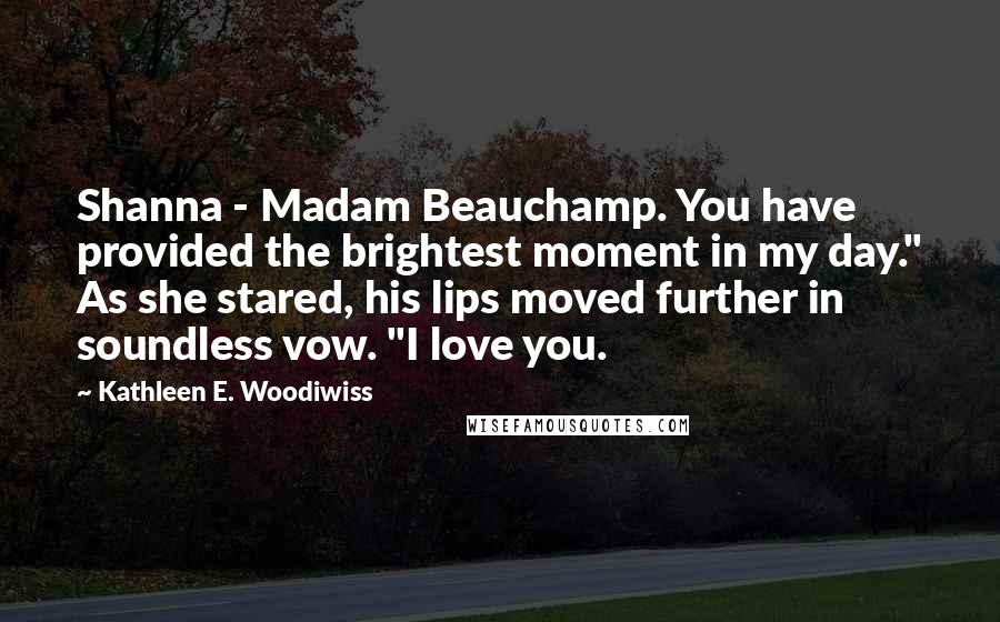 Kathleen E. Woodiwiss Quotes: Shanna - Madam Beauchamp. You have provided the brightest moment in my day." As she stared, his lips moved further in soundless vow. "I love you.