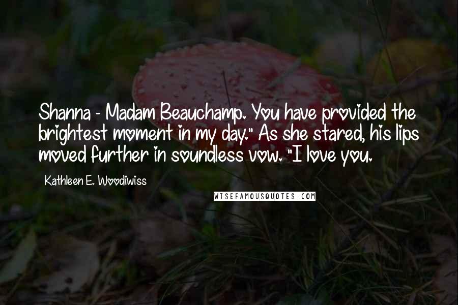 Kathleen E. Woodiwiss Quotes: Shanna - Madam Beauchamp. You have provided the brightest moment in my day." As she stared, his lips moved further in soundless vow. "I love you.