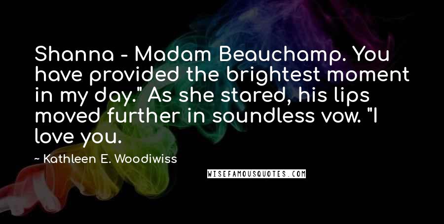 Kathleen E. Woodiwiss Quotes: Shanna - Madam Beauchamp. You have provided the brightest moment in my day." As she stared, his lips moved further in soundless vow. "I love you.