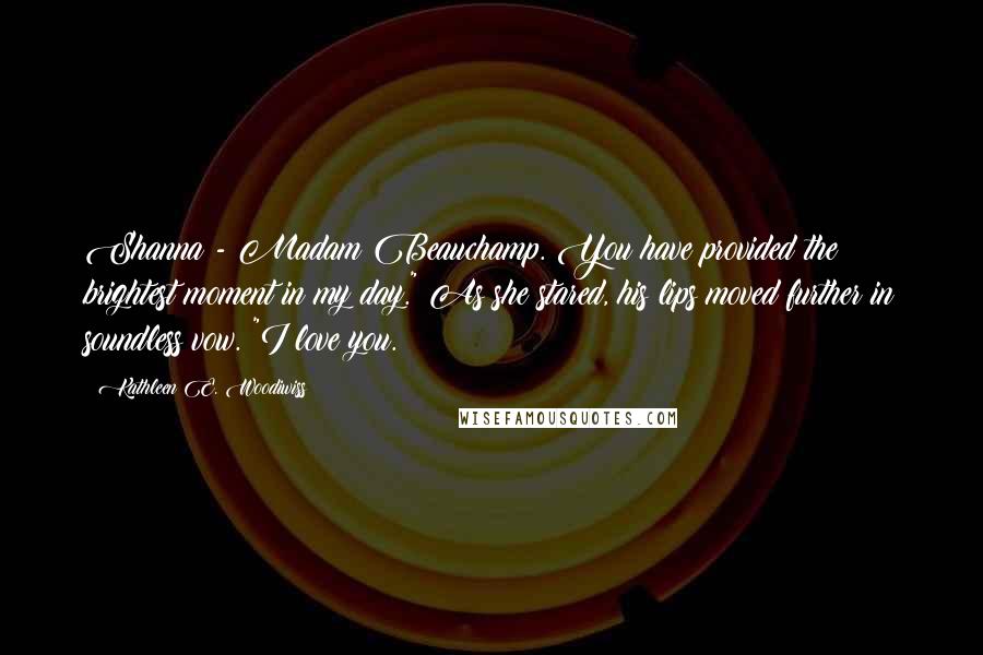 Kathleen E. Woodiwiss Quotes: Shanna - Madam Beauchamp. You have provided the brightest moment in my day." As she stared, his lips moved further in soundless vow. "I love you.