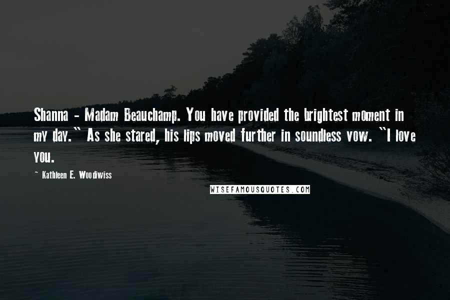 Kathleen E. Woodiwiss Quotes: Shanna - Madam Beauchamp. You have provided the brightest moment in my day." As she stared, his lips moved further in soundless vow. "I love you.