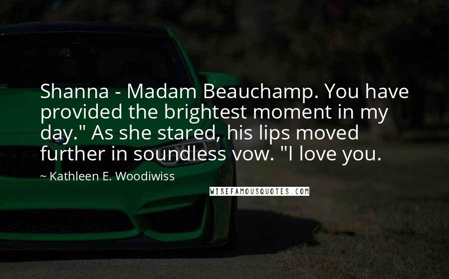 Kathleen E. Woodiwiss Quotes: Shanna - Madam Beauchamp. You have provided the brightest moment in my day." As she stared, his lips moved further in soundless vow. "I love you.