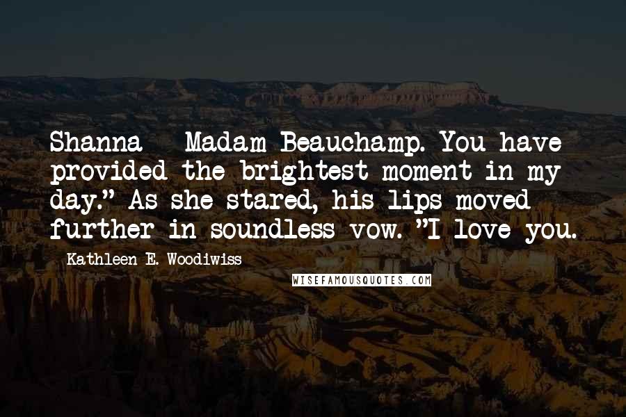 Kathleen E. Woodiwiss Quotes: Shanna - Madam Beauchamp. You have provided the brightest moment in my day." As she stared, his lips moved further in soundless vow. "I love you.