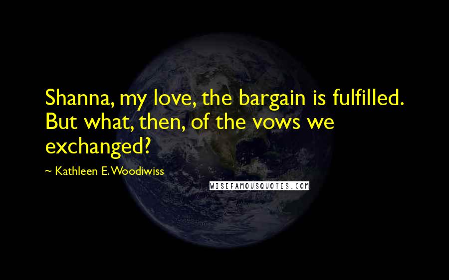 Kathleen E. Woodiwiss Quotes: Shanna, my love, the bargain is fulfilled. But what, then, of the vows we exchanged?