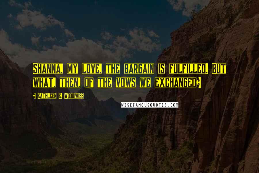 Kathleen E. Woodiwiss Quotes: Shanna, my love, the bargain is fulfilled. But what, then, of the vows we exchanged?