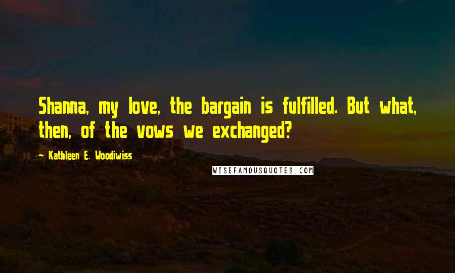 Kathleen E. Woodiwiss Quotes: Shanna, my love, the bargain is fulfilled. But what, then, of the vows we exchanged?