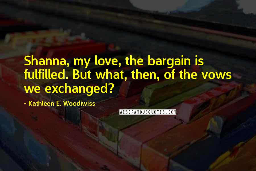 Kathleen E. Woodiwiss Quotes: Shanna, my love, the bargain is fulfilled. But what, then, of the vows we exchanged?