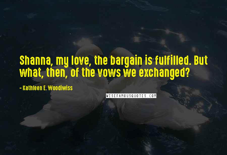 Kathleen E. Woodiwiss Quotes: Shanna, my love, the bargain is fulfilled. But what, then, of the vows we exchanged?