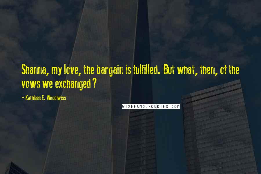 Kathleen E. Woodiwiss Quotes: Shanna, my love, the bargain is fulfilled. But what, then, of the vows we exchanged?