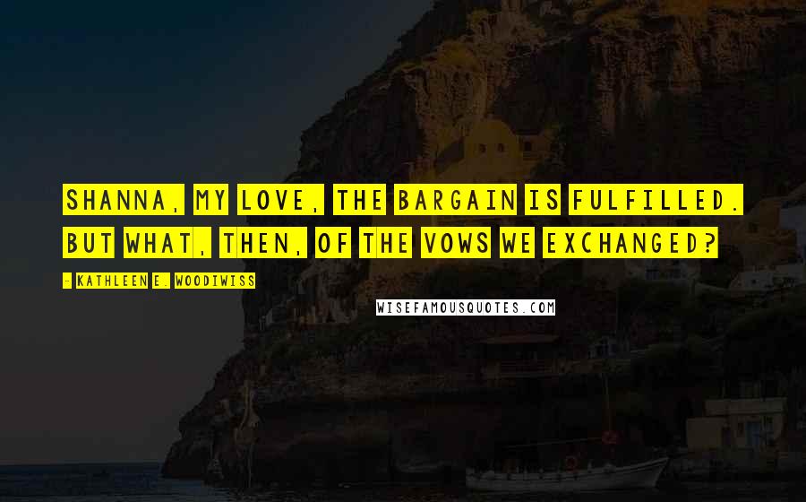 Kathleen E. Woodiwiss Quotes: Shanna, my love, the bargain is fulfilled. But what, then, of the vows we exchanged?