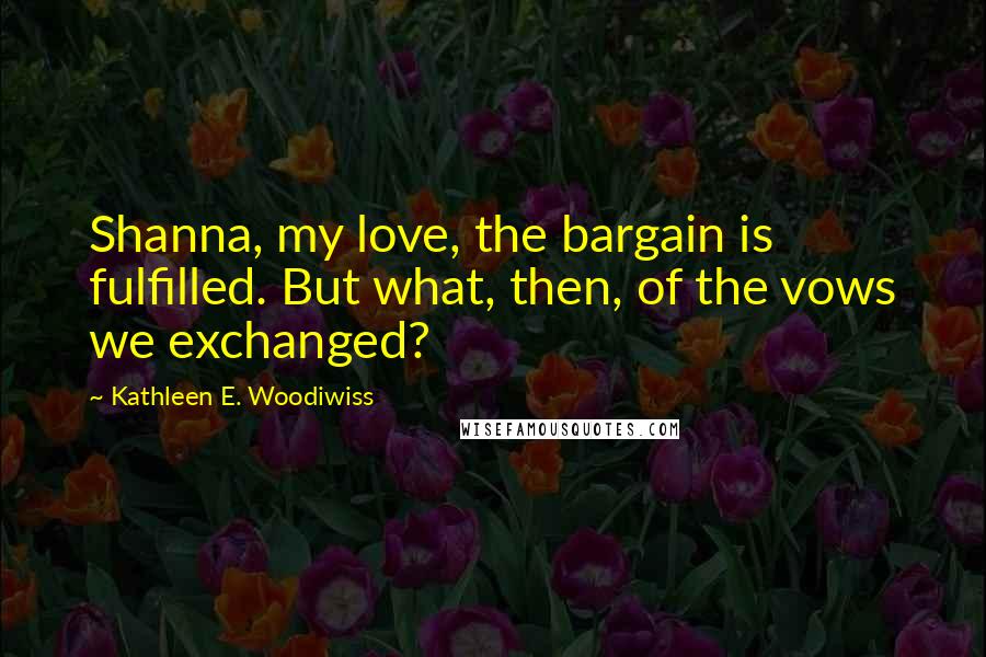 Kathleen E. Woodiwiss Quotes: Shanna, my love, the bargain is fulfilled. But what, then, of the vows we exchanged?