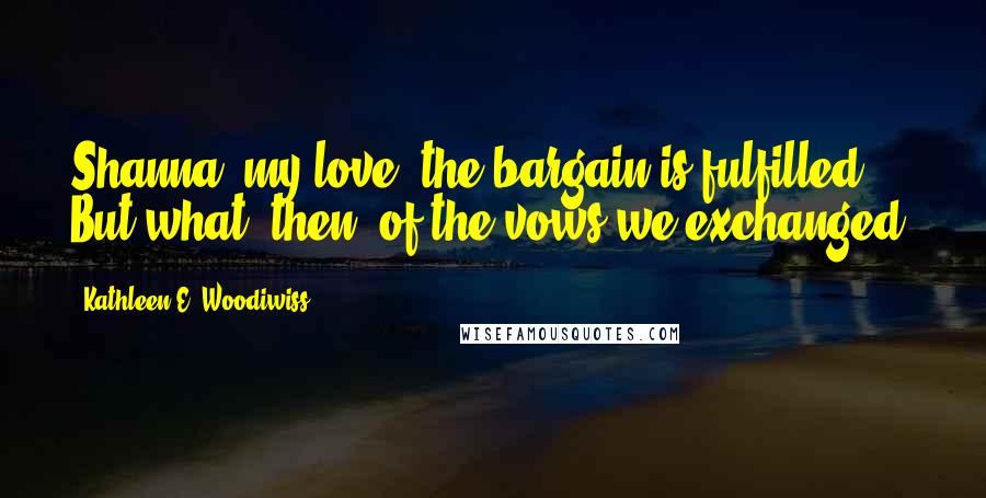 Kathleen E. Woodiwiss Quotes: Shanna, my love, the bargain is fulfilled. But what, then, of the vows we exchanged?