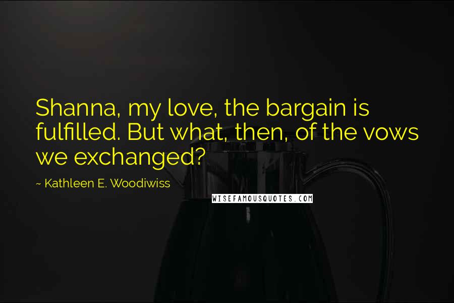 Kathleen E. Woodiwiss Quotes: Shanna, my love, the bargain is fulfilled. But what, then, of the vows we exchanged?