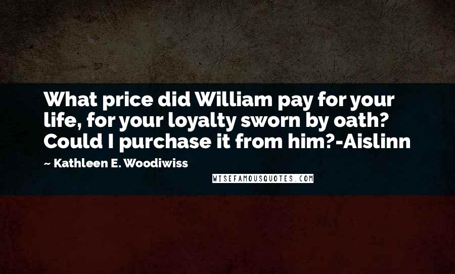 Kathleen E. Woodiwiss Quotes: What price did William pay for your life, for your loyalty sworn by oath? Could I purchase it from him?-Aislinn