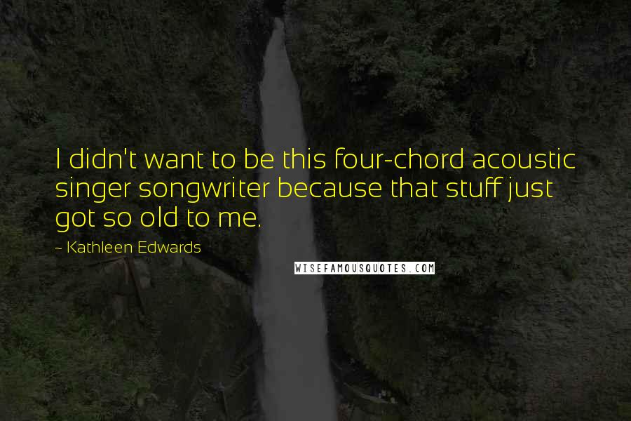 Kathleen Edwards Quotes: I didn't want to be this four-chord acoustic singer songwriter because that stuff just got so old to me.