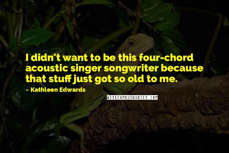 Kathleen Edwards Quotes: I didn't want to be this four-chord acoustic singer songwriter because that stuff just got so old to me.